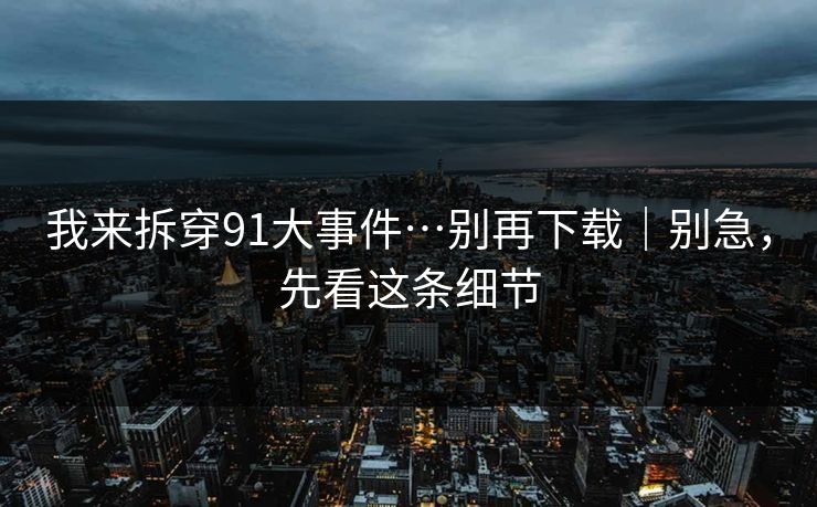 我来拆穿91大事件…别再下载｜别急，先看这条细节
