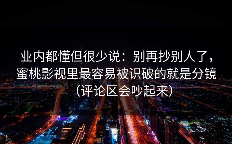 业内都懂但很少说：别再抄别人了，蜜桃影视里最容易被识破的就是分镜（评论区会吵起来）