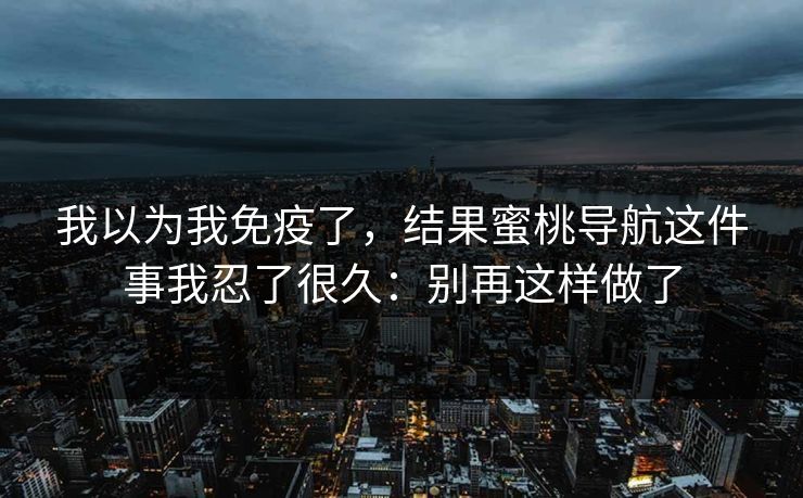 我以为我免疫了，结果蜜桃导航这件事我忍了很久：别再这样做了