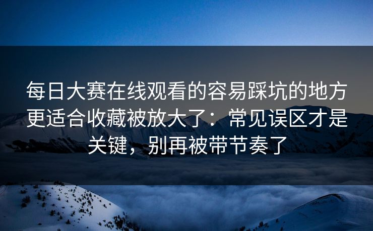 每日大赛在线观看的容易踩坑的地方更适合收藏被放大了：常见误区才是关键，别再被带节奏了
