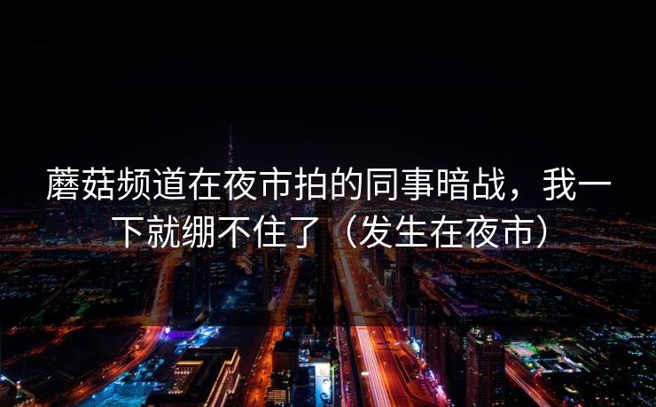 蘑菇频道在夜市拍的同事暗战，我一下就绷不住了（发生在夜市）