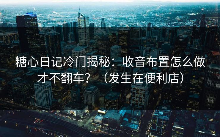 糖心日记冷门揭秘：收音布置怎么做才不翻车？（发生在便利店）