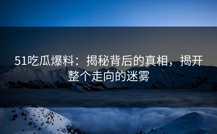 51吃瓜爆料：揭秘背后的真相，揭开整个走向的迷雾