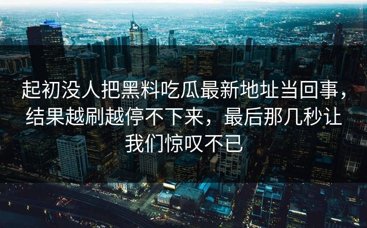 起初没人把黑料吃瓜最新地址当回事，结果越刷越停不下来，最后那几秒让我们惊叹不已