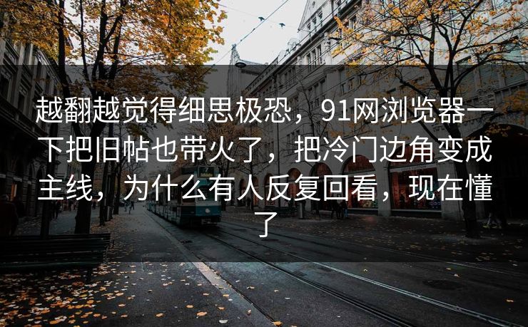 越翻越觉得细思极恐，91网浏览器一下把旧帖也带火了，把冷门边角变成主线，为什么有人反复回看，现在懂了